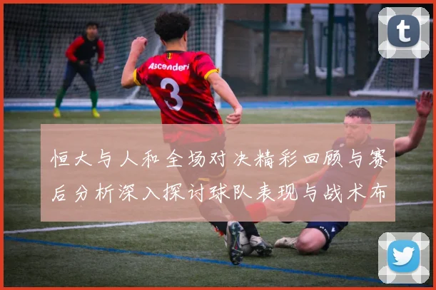恒大与人和全场对决精彩回顾与赛后分析深入探讨球队表现与战术布局
