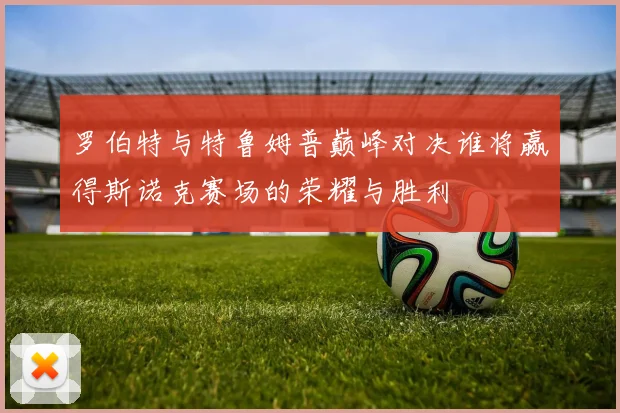 罗伯特与特鲁姆普巅峰对决谁将赢得斯诺克赛场的荣耀与胜利