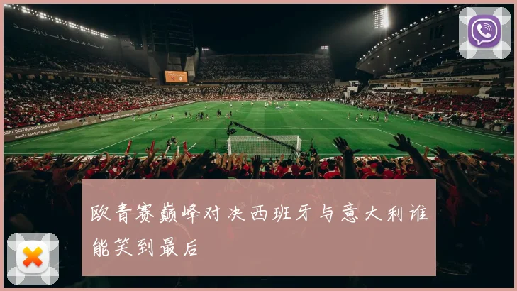 欧青赛巅峰对决西班牙与意大利谁能笑到最后