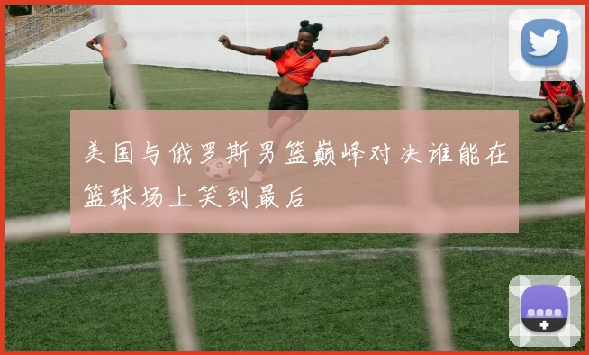 美国与俄罗斯男篮巅峰对决谁能在篮球场上笑到最后