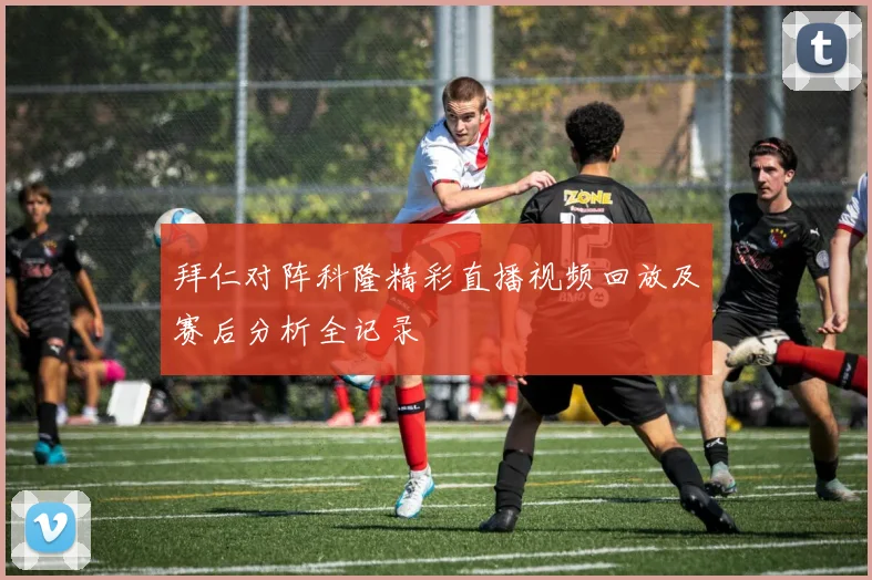 拜仁对阵科隆精彩直播视频回放及赛后分析全记录