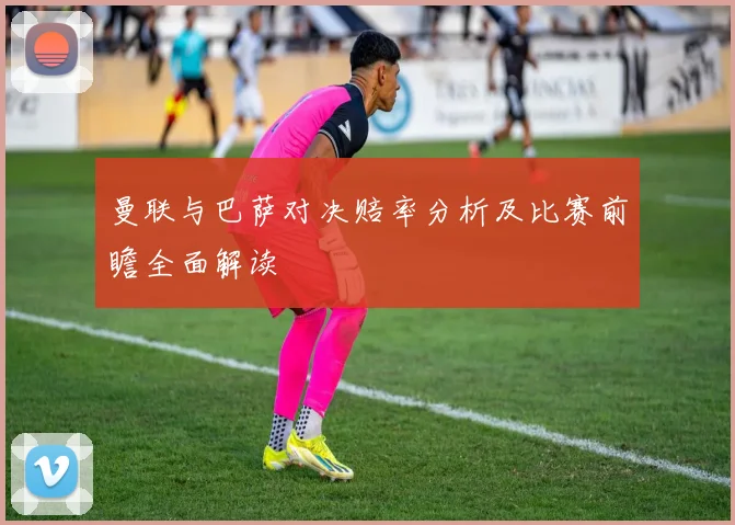 曼联与巴萨对决赔率分析及比赛前瞻全面解读