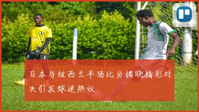日本与纽西兰半场比分揭晓精彩对决引发球迷热议
