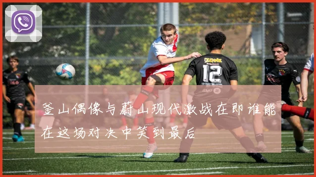 釜山偶像与蔚山现代激战在即谁能在这场对决中笑到最后