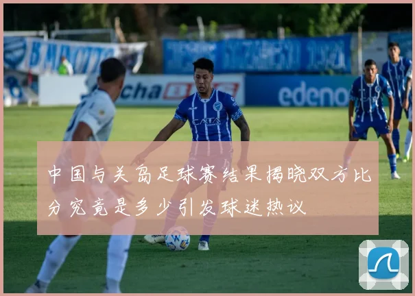 中国与关岛足球赛结果揭晓双方比分究竟是多少引发球迷热议