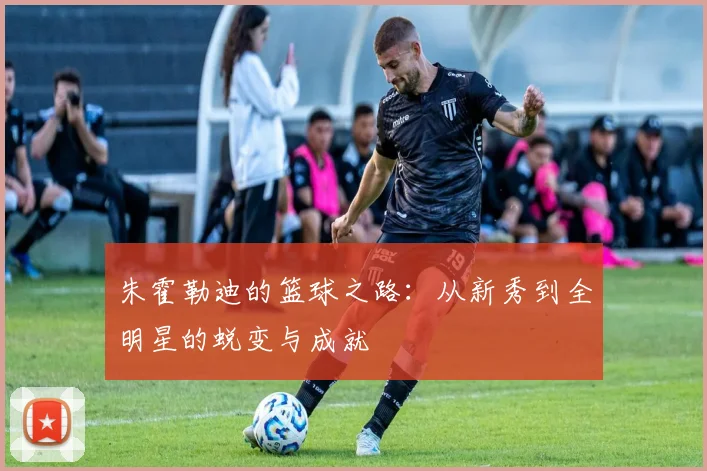 朱霍勒迪的篮球之路：从新秀到全明星的蜕变与成就