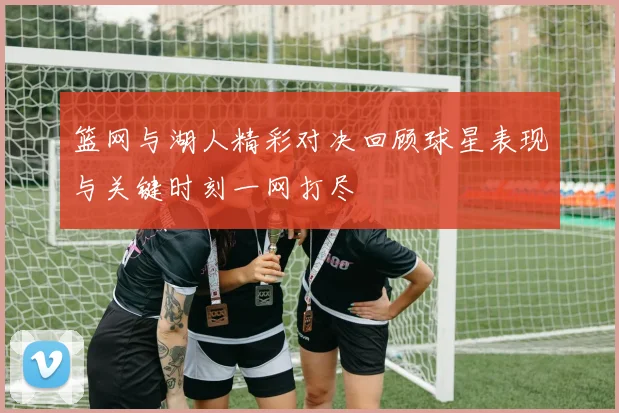 篮网与湖人精彩对决回顾球星表现与关键时刻一网打尽