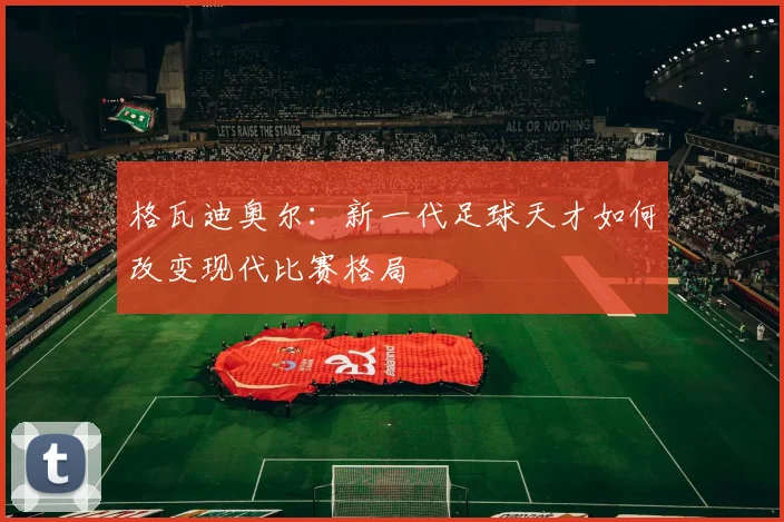 格瓦迪奥尔：新一代足球天才如何改变现代比赛格局