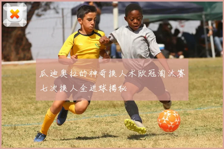 瓜迪奥拉的神奇换人术欧冠淘汰赛七次换人全进球揭秘