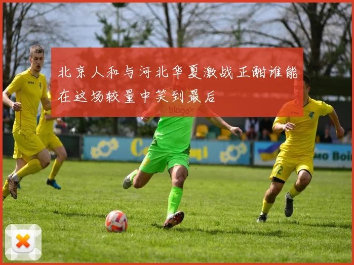 北京人和与河北华夏激战正酣谁能在这场较量中笑到最后