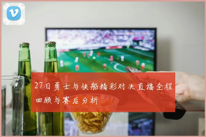 27日勇士与快船精彩对决直播全程回顾与赛后分析