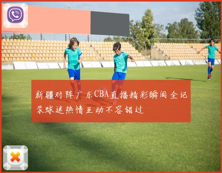 新疆对阵广东CBA直播精彩瞬间全记录球迷热情互动不容错过