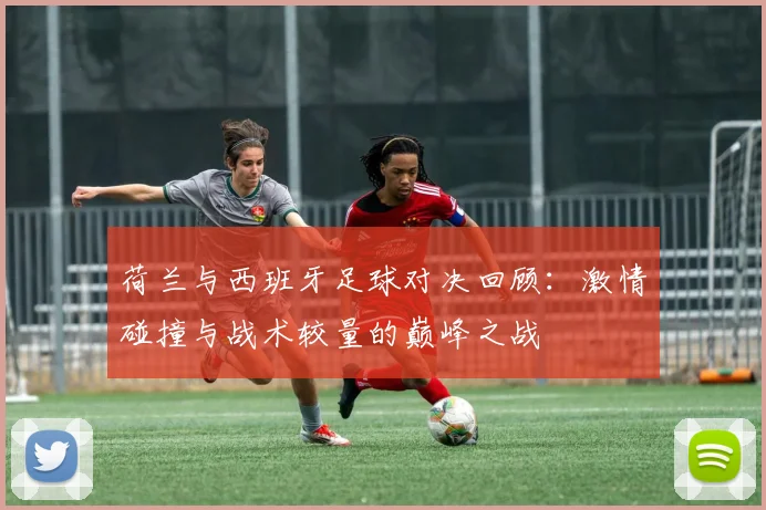 荷兰与西班牙足球对决回顾：激情碰撞与战术较量的巅峰之战