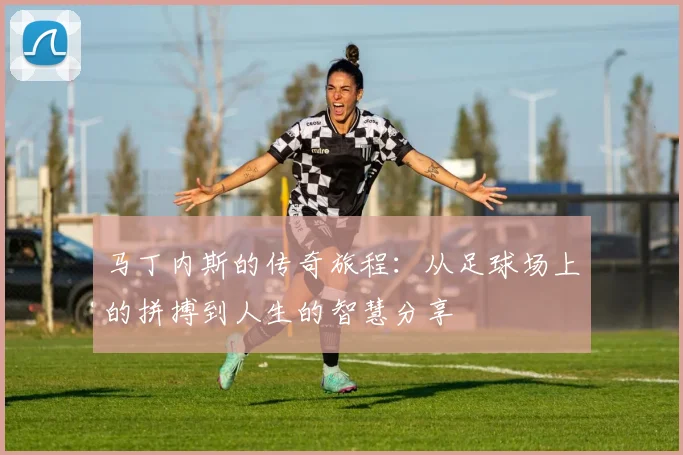 马丁内斯的传奇旅程：从足球场上的拼搏到人生的智慧分享