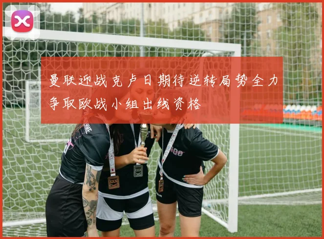 曼联迎战克卢日期待逆转局势全力争取欧战小组出线资格