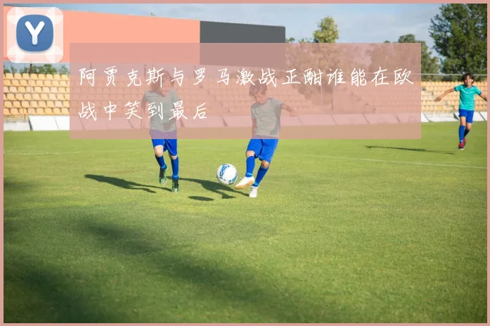 阿贾克斯与罗马激战正酣谁能在欧战中笑到最后