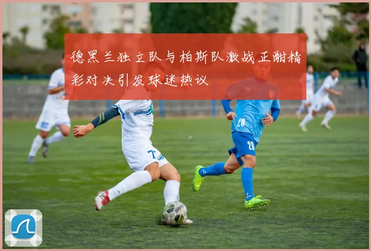 德黑兰独立队与柏斯队激战正酣精彩对决引发球迷热议