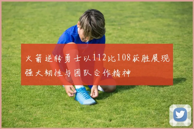 火箭逆转勇士以112比108获胜展现强大韧性与团队合作精神