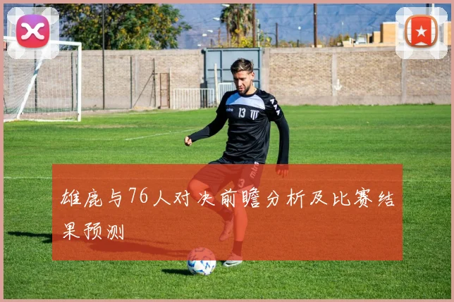 雄鹿与76人对决前瞻分析及比赛结果预测