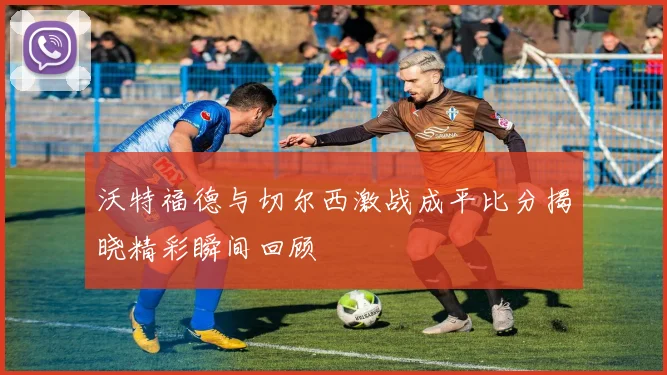 沃特福德与切尔西激战成平比分揭晓精彩瞬间回顾