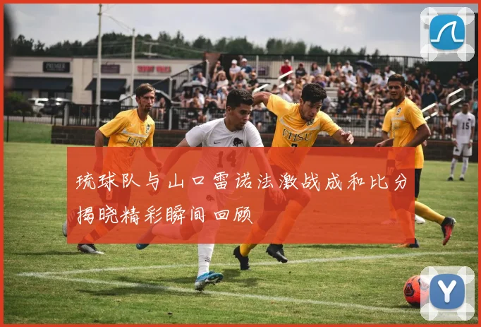 琉球队与山口雷诺法激战成和比分揭晓精彩瞬间回顾