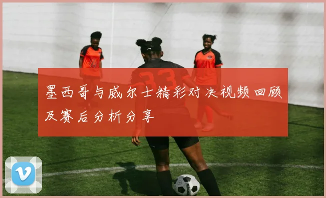 墨西哥与威尔士精彩对决视频回顾及赛后分析分享