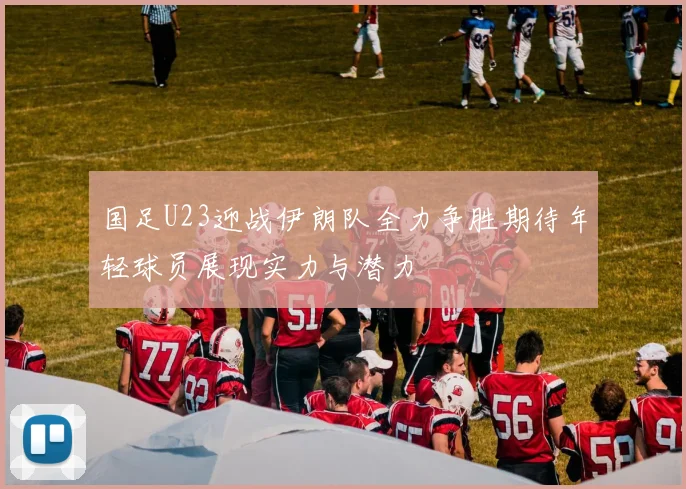 国足U23迎战伊朗队全力争胜期待年轻球员展现实力与潜力
